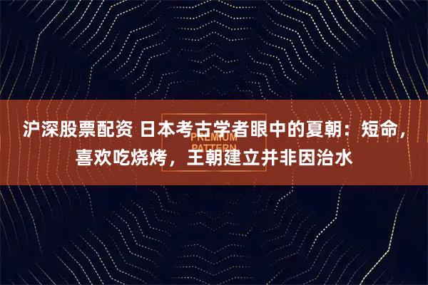 沪深股票配资 日本考古学者眼中的夏朝：短命，喜欢吃烧烤，王朝建立并非因治水