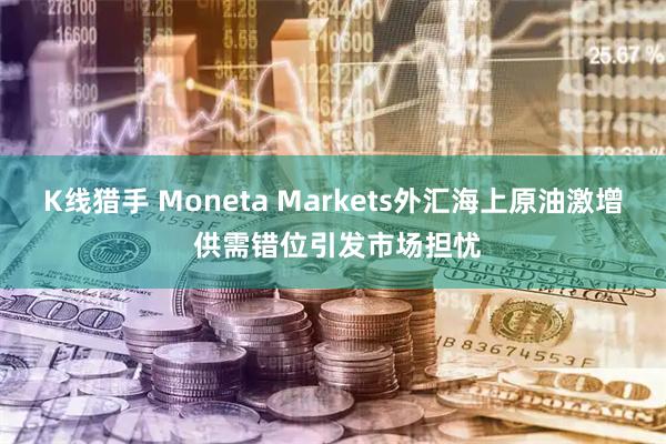 K线猎手 Moneta Markets外汇海上原油激增 供需错位引发市场担忧