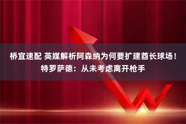 桥宜速配 英媒解析阿森纳为何要扩建酋长球场！特罗萨德：从未考虑离开枪手