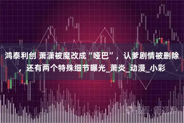 鸿泰利创 萧潇被魔改成“哑巴”，认爹剧情被删除，还有两个特殊细节曝光_萧炎_动漫_小彩