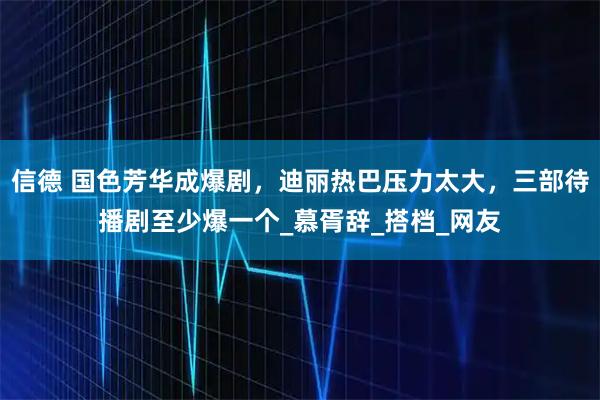 信德 国色芳华成爆剧，迪丽热巴压力太大，三部待播剧至少爆一个_慕胥辞_搭档_网友