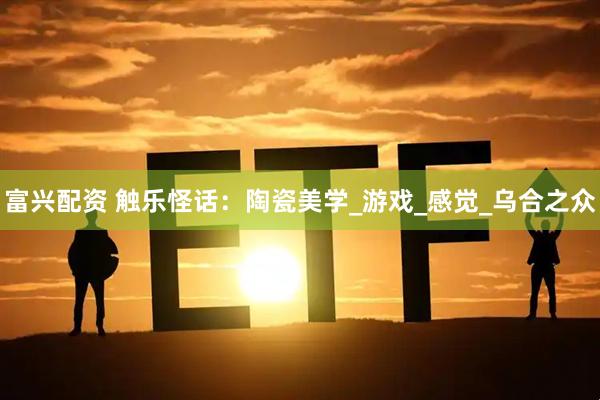 富兴配资 触乐怪话:陶瓷美学_游戏_感觉_乌合之众