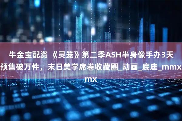 牛金宝配资 《灵笼》第二季ASH半身像手办3天预售破万件，末日美学席卷收藏圈_动画_底座_mmx