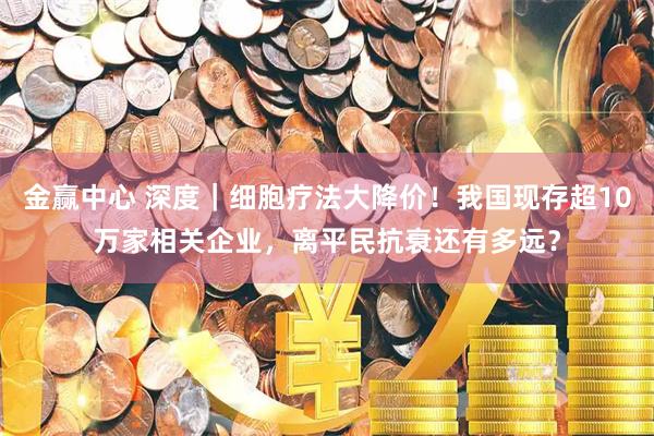 金赢中心 深度｜细胞疗法大降价！我国现存超10万家相关企业，离平民抗衰还有多远？