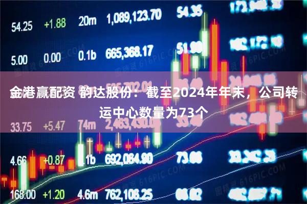 金港赢配资 韵达股份：截至2024年年末，公司转运中心数量为73个