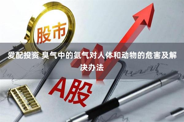 爱配投资 臭气中的氨气对人体和动物的危害及解决办法