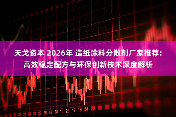 天戈资本 2026年 造纸涂料分散剂厂家推荐：高效稳定配方与环保创新技术深度解析