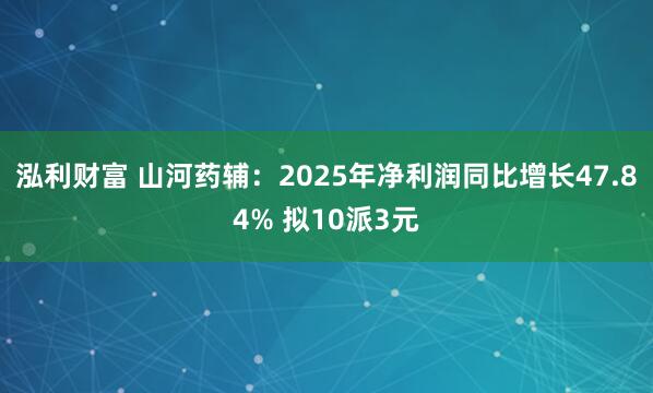 泓利财富 山河药辅：2025年净利润同比增长47.84% 拟10派3元