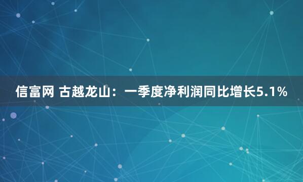 信富网 古越龙山：一季度净利润同比增长5.1%
