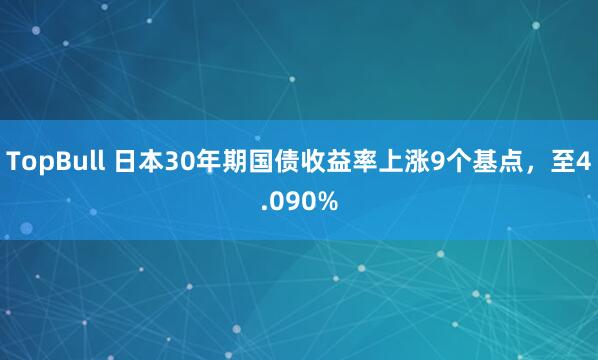 TopBull 日本30年期国债收益率上涨9个基点，至4.090%