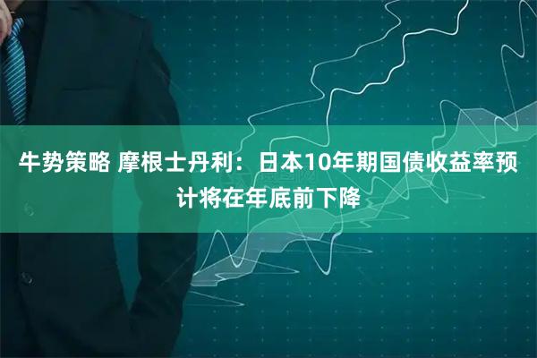 牛势策略 摩根士丹利：日本10年期国债收益率预计将在年底前下降