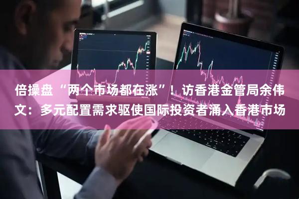 倍操盘 “两个市场都在涨”！访香港金管局余伟文：多元配置需求驱使国际投资者涌入香港市场