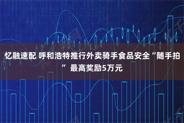 忆融速配 呼和浩特推行外卖骑手食品安全“随手拍” 最高奖励5万元