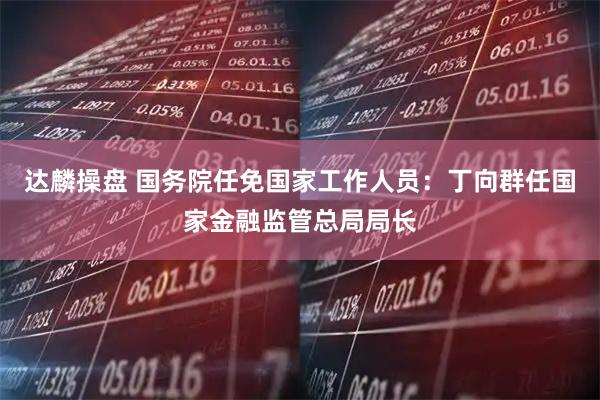 达麟操盘 国务院任免国家工作人员：丁向群任国家金融监管总局局长