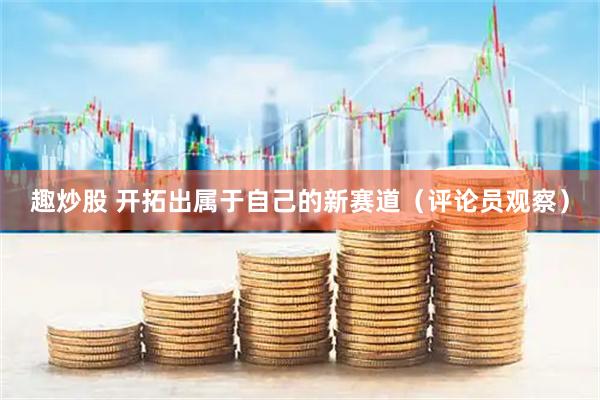 趣炒股 开拓出属于自己的新赛道（评论员观察）