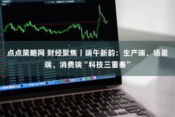 点点策略网 财经聚焦丨端午新韵：生产端、场景端、消费端“科技三重奏”