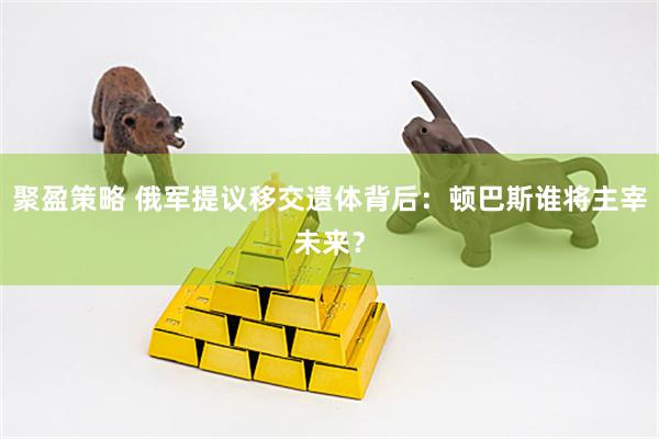 聚盈策略 俄军提议移交遗体背后:顿巴斯谁将主宰未来?