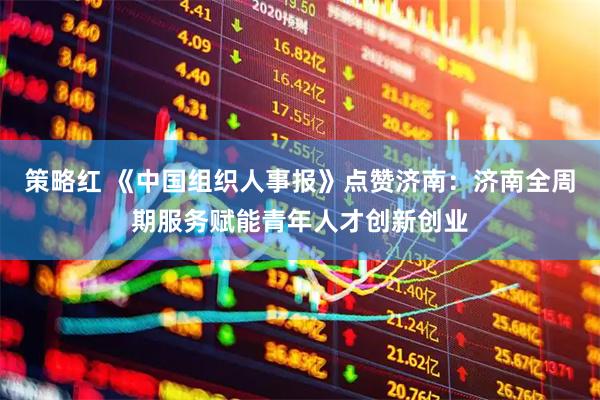 策略红 《中国组织人事报》点赞济南:济南全周期服务赋能青年人才创新创业