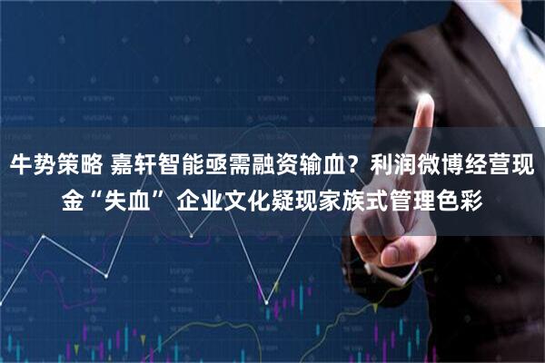 牛势策略 嘉轩智能亟需融资输血?利润微博经营现金“失血” 企业文化疑现家族式管理色彩