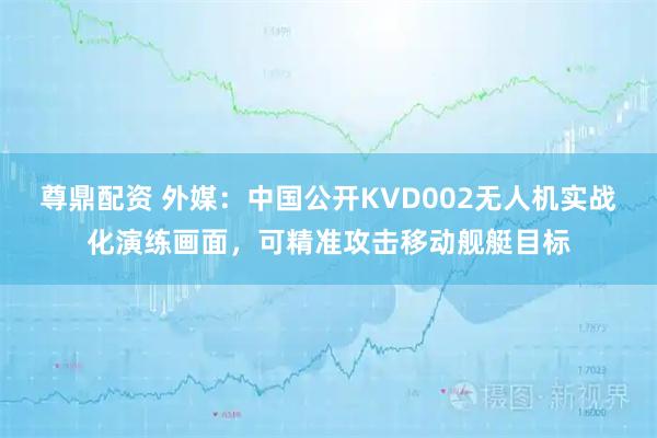 尊鼎配资 外媒：中国公开KVD002无人机实战化演练画面，可精准攻击移动舰艇目标