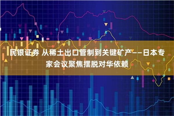 民银证券 从稀土出口管制到关键矿产——日本专家会议聚焦摆脱对华依赖