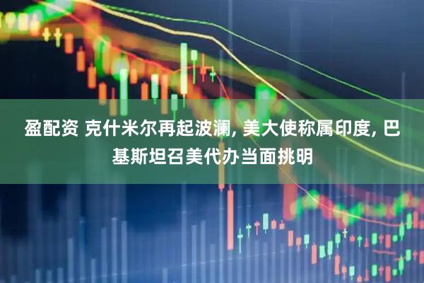 盈配资 克什米尔再起波澜, 美大使称属印度, 巴基斯坦召美代办当面挑明