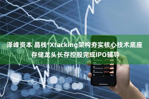 泽峰资本 晶栈®Xtacking架构夯实核心技术底座 存储龙头长存控股完成IPO辅导