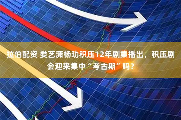 拉伯配资 娄艺潇杨玏积压12年剧集播出，积压剧会迎来集中“考古期”吗？